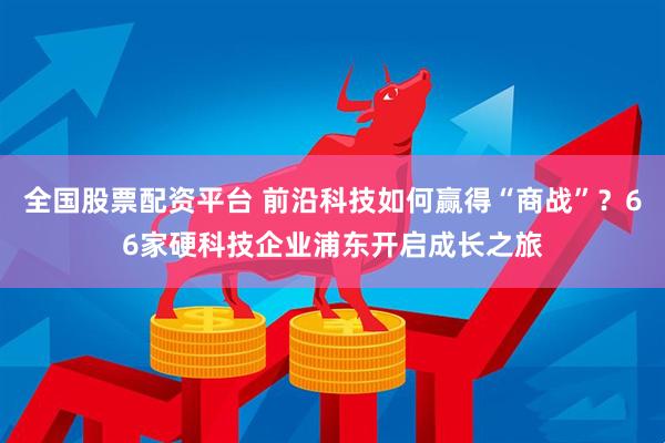 全国股票配资平台 前沿科技如何赢得“商战”？66家硬科技企业浦东开启成长之旅