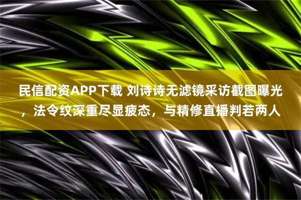 民信配资APP下载 刘诗诗无滤镜采访截图曝光，法令纹深重尽显疲态，与精修直播判若两人